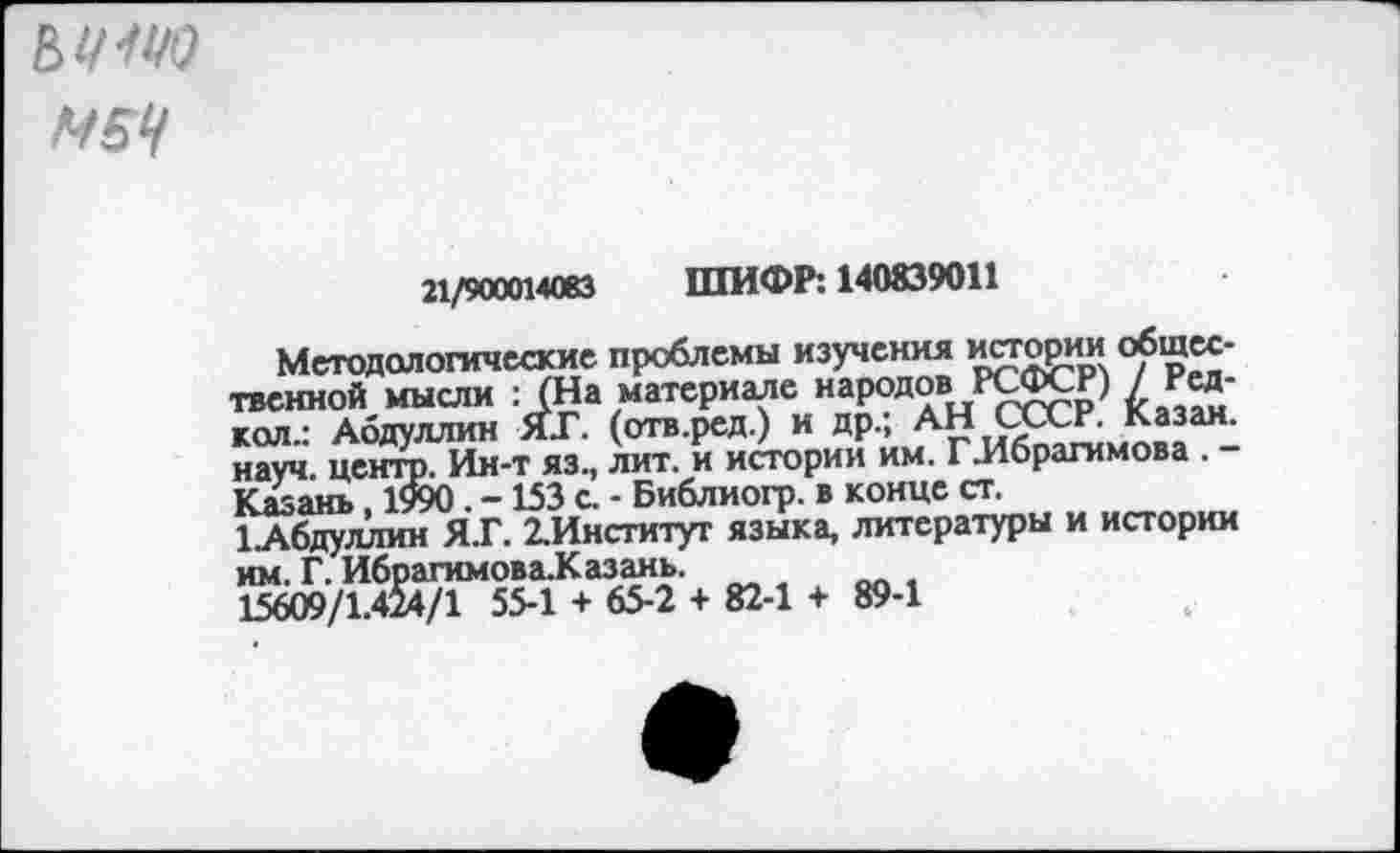 ﻿Е> 1/11/0
М5Ч
21/900014083 ШИФР: 140839011
Методологические проблемы изучения истории общественной мысли : (На материале народов РСФСР) / Ред-кол.: Абдуллин ЯГ. (отв.ред.) и др.; АН СХСР. Казан, науч, центр. Ин-т яз., лит. и истории им. Г-Ибрагимова . -Казань, 1990. - 153 с. - Библиогр. в конце ст.
1_Абдуллин Я.Г. 2.Институт языка, литературы и истории им. Г. Ибрагимова-Казань.
15609/1.424/1 55-1 + 65-2 + 82-1 + 89-1